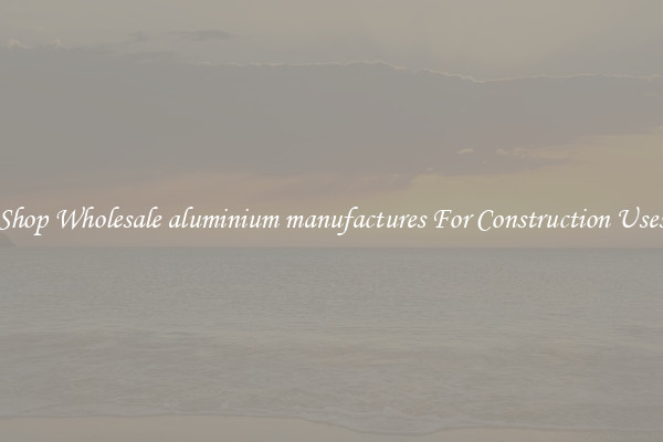Shop Wholesale aluminium manufactures For Construction Uses