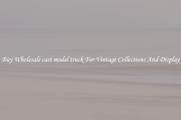 Buy Wholesale cast model truck For Vintage Collections And Display