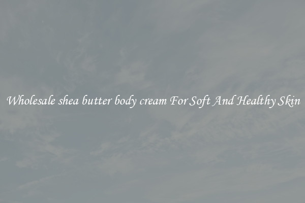 Wholesale shea butter body cream For Soft And Healthy Skin