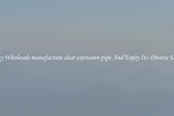 Buy Wholesale manufacture clear extrusion pipe And Enjoy Its Diverse Uses
