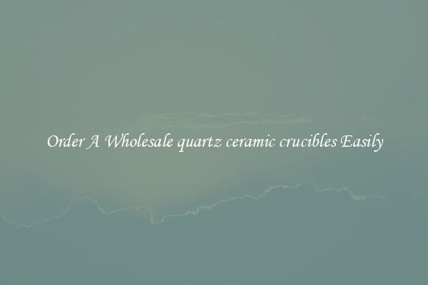 Order A Wholesale quartz ceramic crucibles Easily